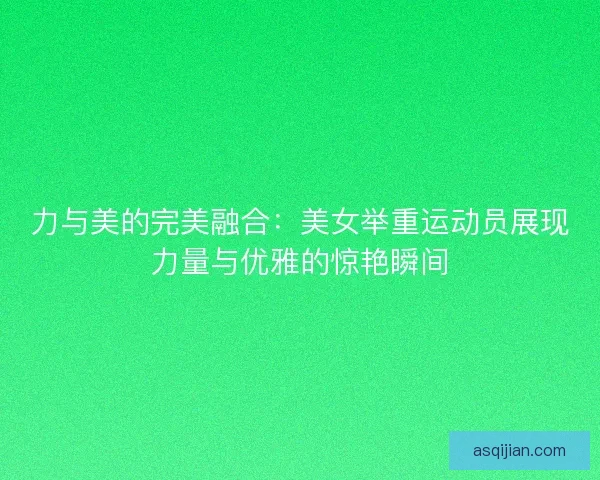 力与美的完美融合：美女举重运动员展现力量与优雅的惊艳瞬间