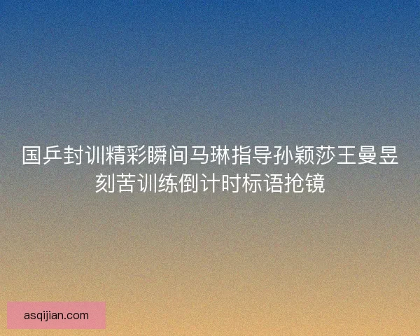 国乒封训精彩瞬间马琳指导孙颖莎王曼昱刻苦训练倒计时标语抢镜