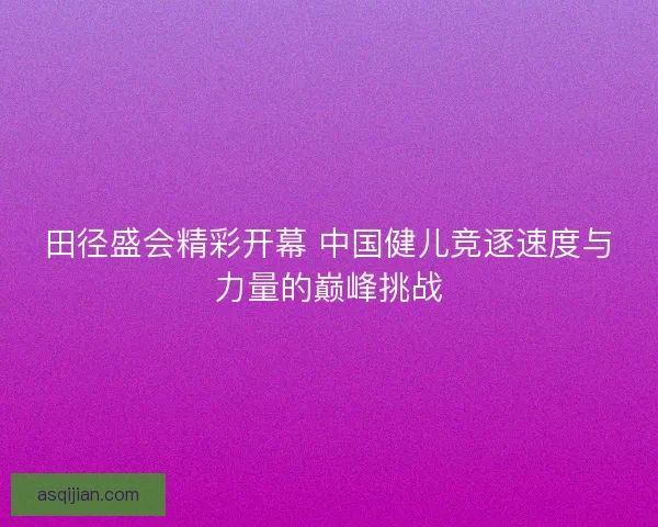 田径盛会精彩开幕 中国健儿竞逐速度与力量的巅峰挑战