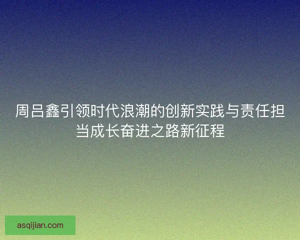 周吕鑫引领时代浪潮的创新实践与责任担当成长奋进之路新征程