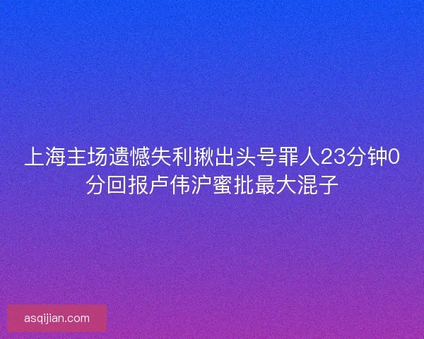 上海主场遗憾失利揪出头号罪人23分钟0分回报卢伟沪蜜批最大混子