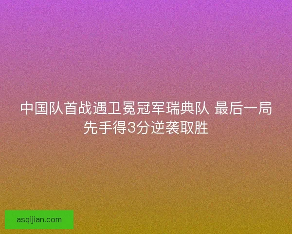 中国队首战遇卫冕冠军瑞典队 最后一局先手得3分逆袭取胜