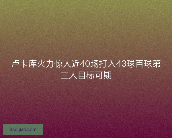 卢卡库火力惊人近40场打入43球百球第三人目标可期