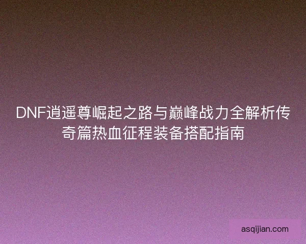 DNF逍遥尊崛起之路与巅峰战力全解析传奇篇热血征程装备搭配指南