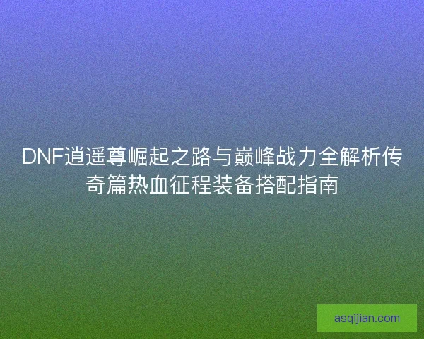 DNF逍遥尊崛起之路与巅峰战力全解析传奇篇热血征程装备搭配指南