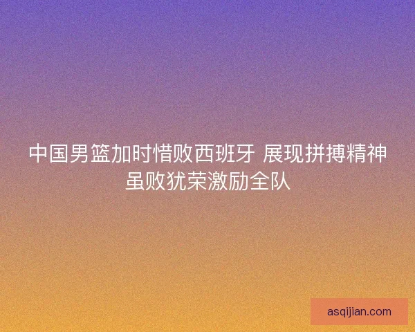 中国男篮加时惜败西班牙 展现拼搏精神虽败犹荣激励全队