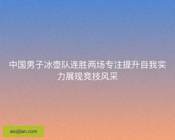 中国男子冰壶队连胜两场专注提升自我实力展现竞技风采 中国男子冰壶队连胜两场专注提升自我实力展现竞技风采