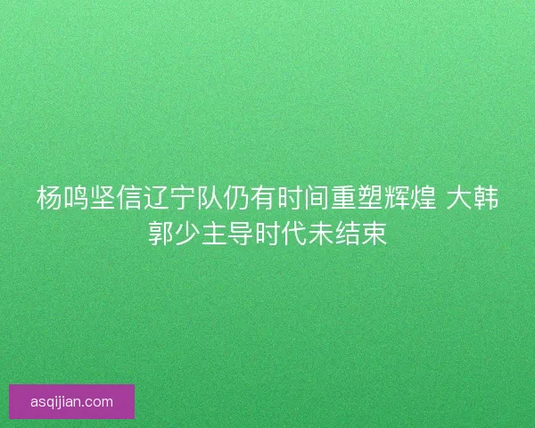 杨鸣坚信辽宁队仍有时间重塑辉煌 大韩郭少主导时代未结束